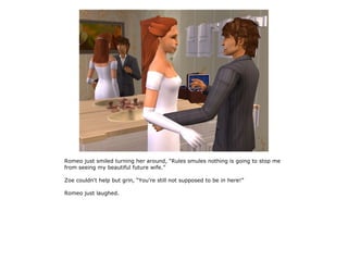 Romeo just smiled turning her around, “Rules smules nothing is going to stop me
from seeing my beautiful future wife.”

Zoe couldn't help but grin, “You're still not supposed to be in here!”

Romeo just laughed.
 