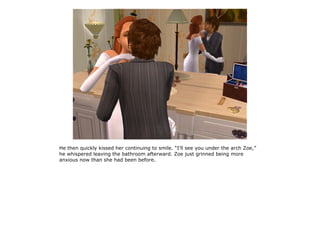 He then quickly kissed her continuing to smile. “I'll see you under the arch Zoe,”
he whispered leaving the bathroom afterward. Zoe just grinned being more
anxious now than she had been before.
 