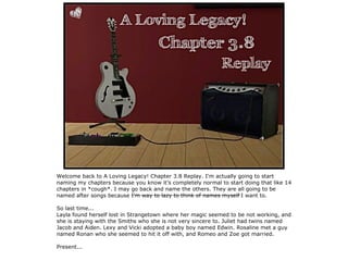 Welcome back to A Loving Legacy! Chapter 3.8 Replay. I'm actually going to start
naming my chapters because you know it's completely normal to start doing that like 14
chapters in *cough*. I may go back and name the others. They are all going to be
named after songs because I'm way to lazy to think of names myself I want to.

So last time...
Layla found herself lost in Strangetown where her magic seemed to be not working, and
she is staying with the Smiths who she is not very sincere to. Juliet had twins named
Jacob and Aiden. Lexy and Vicki adopted a baby boy named Edwin. Rosaline met a guy
named Ronan who she seemed to hit it off with, and Romeo and Zoe got married.

Present...
 