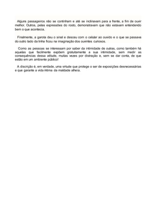 Alguns passageiros não se continham e até se inclinavam para a frente, a fim de ouvir
melhor. Outros, pelas expressões do rosto, demonstravam que não estavam entendendo
bem o que acontecia.
Finalmente, a garota deu o sinal e desceu com o celular ao ouvido e o que se passava
do outro lado da linha ficou na imaginação dos ouvintes curiosos.
Como as pessoas se interessam por saber da intimidade de outras, como também há
aquelas que facilmente expõem gratuitamente a sua intimidade, sem medir as
consequências dessa atitude, muitas vezes por distração e, sem se dar conta, de que
estão em um ambiente público!
A discrição é, em verdade, uma virtude que protege o ser de exposições desnecessárias
e que garante a vida íntima da maldade alheia.
 