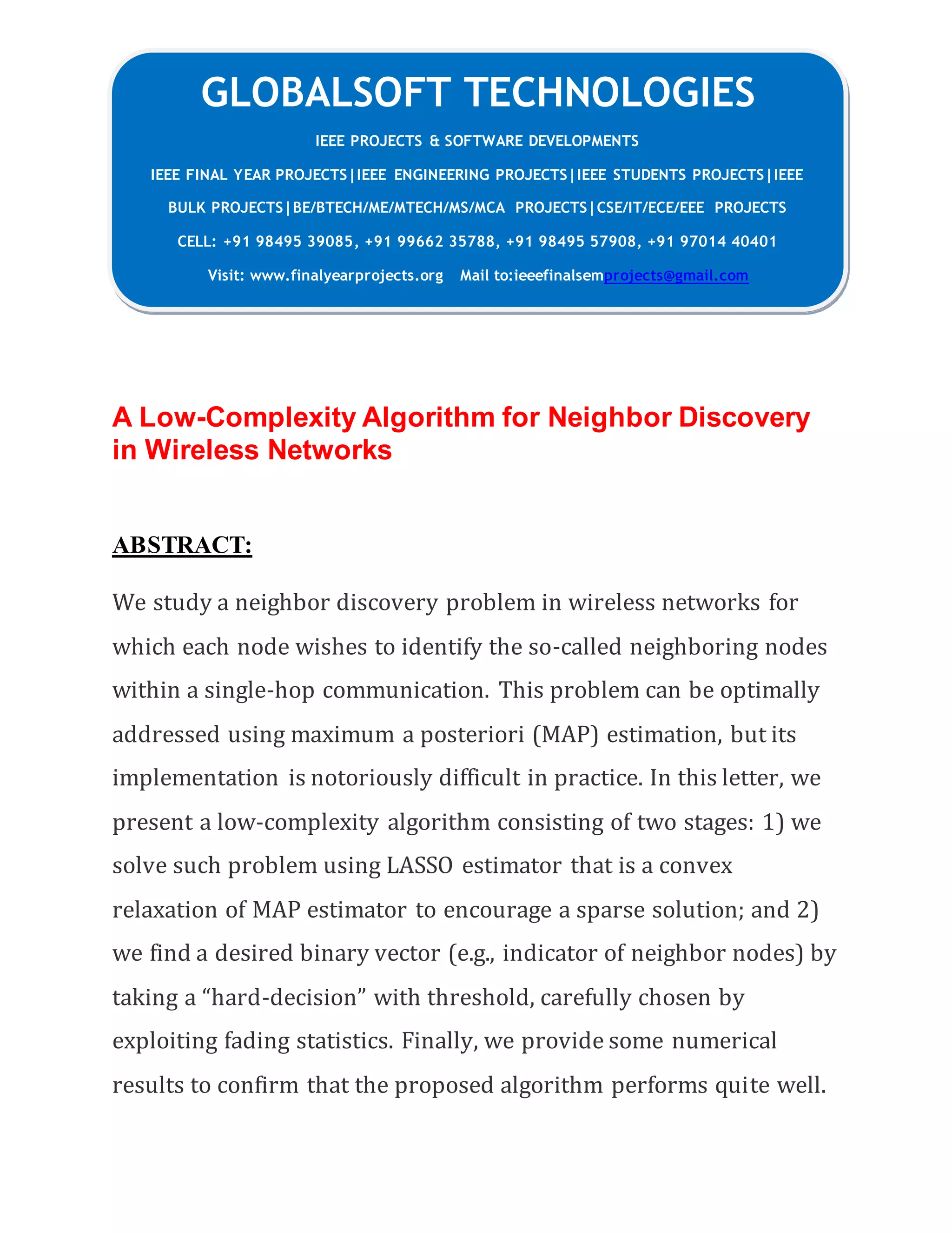 GLOBALSOFT TECHNOLOGIES
IEEE PROJECTS & SOFTWARE DEVELOPMENTS
IEEE FINAL YEAR PROJECTS|IEEE ENGINEERING PROJECTS|IEEE STUDENTS PROJECTS|IEEE
BULK PROJECTS|BE/BTECH/ME/MTECH/MS/MCA PROJECTS|CSE/IT/ECE/EEE PROJECTS
CELL: +91 98495 39085, +91 99662 35788, +91 98495 57908, +91 97014 40401
Visit: www.finalyearprojects.org Mail to:ieeefinalsemprojects@gmail.com
A Low-Complexity Algorithm for Neighbor Discovery
in Wireless Networks
ABSTRACT:
We study a neighbor discovery problem in wireless networks for
which each node wishes to identify the so-called neighboring nodes
within a single-hop communication. This problem can be optimally
addressed using maximum a posteriori (MAP) estimation, but its
implementation is notoriously difficult in practice. In this letter, we
present a low-complexity algorithm consisting of two stages: 1) we
solve such problem using LASSO estimator that is a convex
relaxation of MAP estimator to encourage a sparse solution; and 2)
we find a desired binary vector (e.g., indicator of neighbor nodes) by
taking a “hard-decision” with threshold, carefully chosen by
exploiting fading statistics. Finally, we provide some numerical
results to confirm that the proposed algorithm performs quite well.