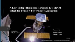 A Low-Voltage Radiation-Hardened 13T SRAM
Bitcell for Ultralow Power Space Application
Presented By
Ananth Mahadev
ERD18ECVE04
11/11/2018
A Low-Voltage Radiation-Hardened 13T SRAM Bitcell for Ultralow Power Space Applications
1
Guided by:
Ms.Divya D S
 