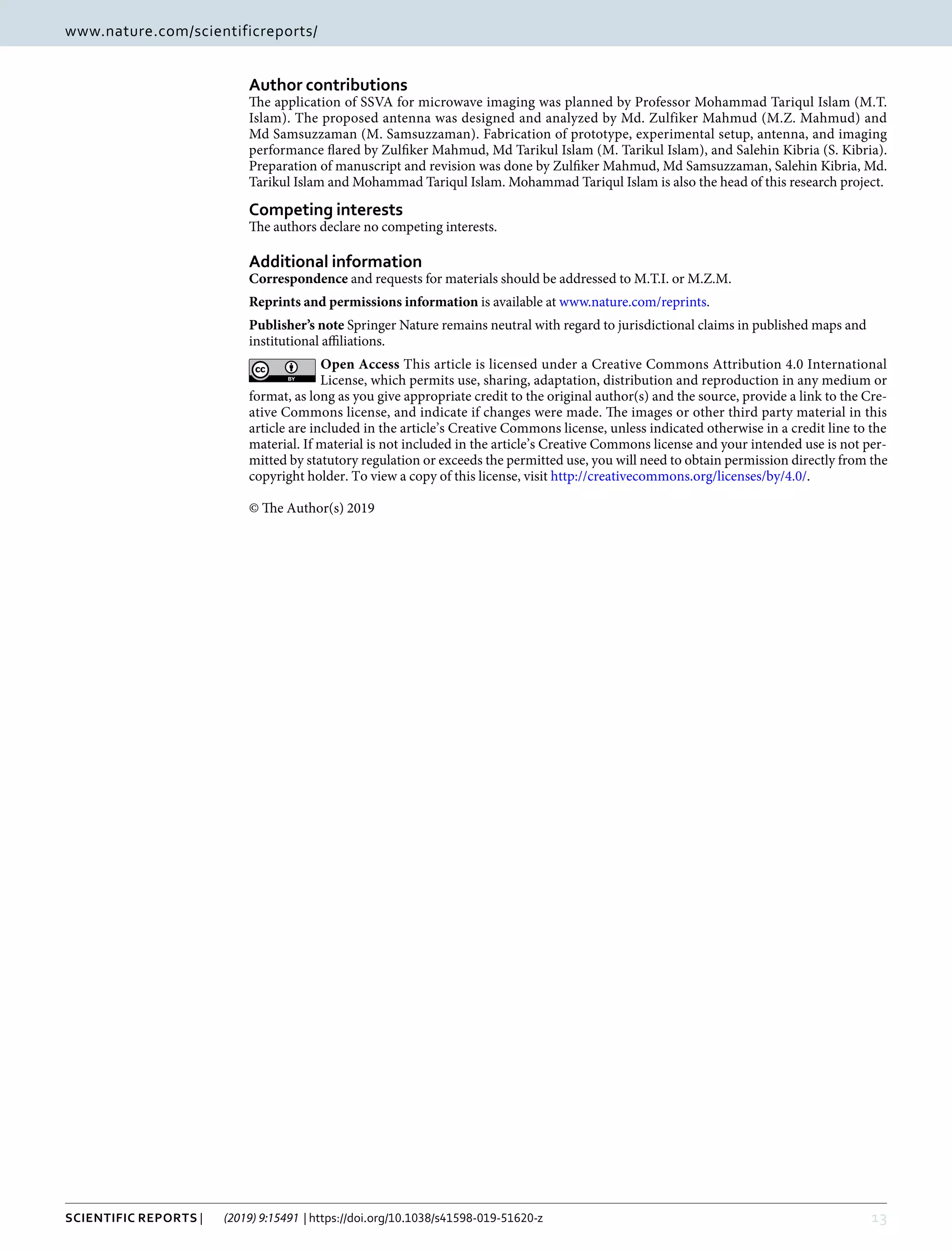 13Scientific Reports | (2019) 9:15491 | https://doi.org/10.1038/s41598-019-51620-z
www.nature.com/scientificreportswww.nature.com/scientificreports/
Author contributions
The application of SSVA for microwave imaging was planned by Professor Mohammad Tariqul Islam (M.T.
Islam). The proposed antenna was designed and analyzed by Md. Zulfiker Mahmud (M.Z. Mahmud) and
Md Samsuzzaman (M. Samsuzzaman). Fabrication of prototype, experimental setup, antenna, and imaging
performance flared by Zulfiker Mahmud, Md Tarikul Islam (M. Tarikul Islam), and Salehin Kibria (S. Kibria).
Preparation of manuscript and revision was done by Zulfiker Mahmud, Md Samsuzzaman, Salehin Kibria, Md.
Tarikul Islam and Mohammad Tariqul Islam. Mohammad Tariqul Islam is also the head of this research project.
Competing interests
The authors declare no competing interests.
Additional information
Correspondence and requests for materials should be addressed to M.T.I. or M.Z.M.
Reprints and permissions information is available at www.nature.com/reprints.
Publisher’s note Springer Nature remains neutral with regard to jurisdictional claims in published maps and
institutional affiliations.
Open Access This article is licensed under a Creative Commons Attribution 4.0 International
License, which permits use, sharing, adaptation, distribution and reproduction in any medium or
format, as long as you give appropriate credit to the original author(s) and the source, provide a link to the Cre-
ative Commons license, and indicate if changes were made. The images or other third party material in this
article are included in the article’s Creative Commons license, unless indicated otherwise in a credit line to the
material. If material is not included in the article’s Creative Commons license and your intended use is not per-
mitted by statutory regulation or exceeds the permitted use, you will need to obtain permission directly from the
copyright holder. To view a copy of this license, visit http://creativecommons.org/licenses/by/4.0/.
© The Author(s) 2019
 