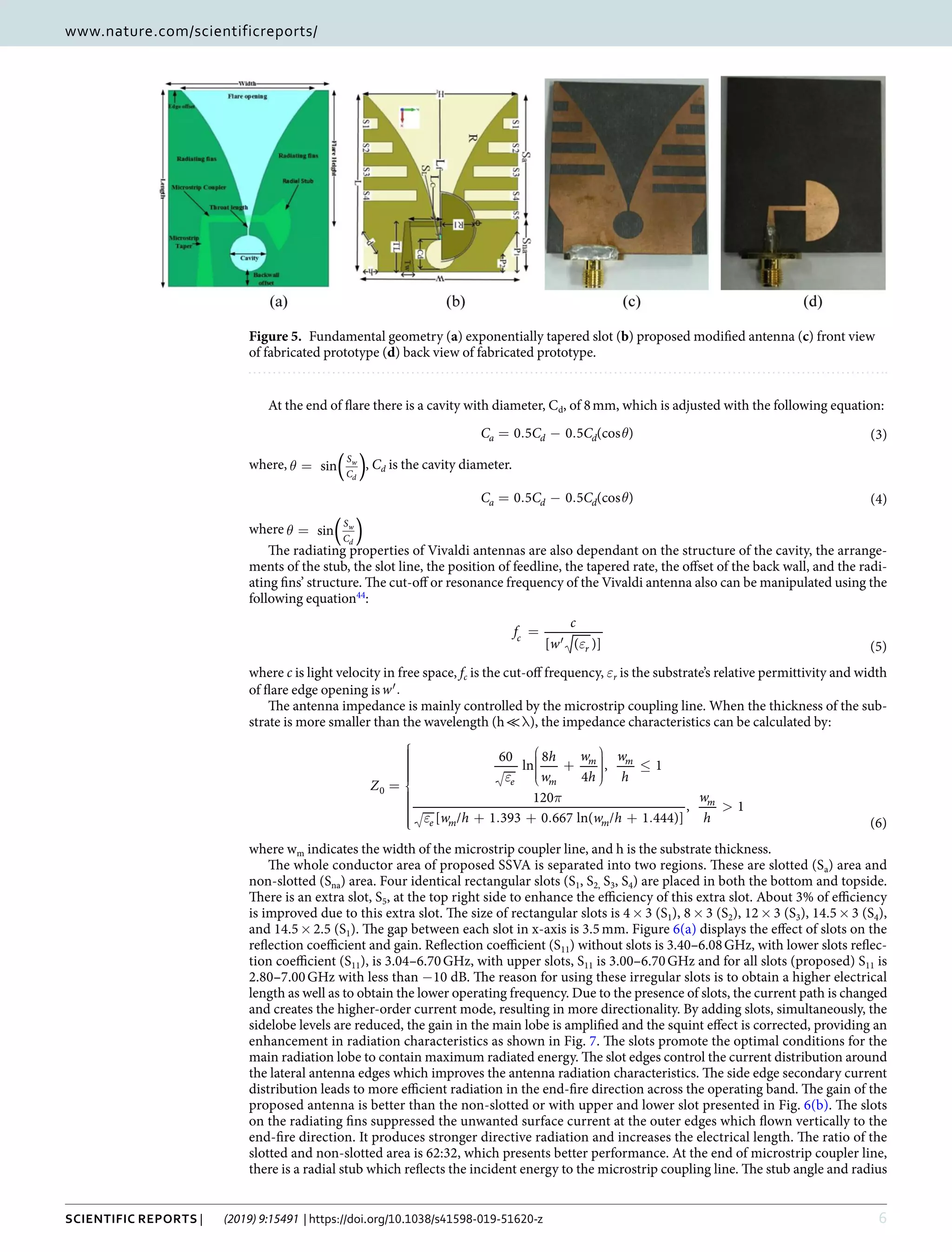 6Scientific Reports | (2019) 9:15491 | https://doi.org/10.1038/s41598-019-51620-z
www.nature.com/scientificreportswww.nature.com/scientificreports/
At the end of flare there is a cavity with diameter, Cd, of 8 mm, which is adjusted with the following equation:
θ= . − .C C C0 5 0 5 (cos ) (3)a d d
where, θ = ( )sin
S
C
w
d
, Cd is the cavity diameter.
θ= . − .C C C0 5 0 5 (cos ) (4)a d d
where θ = ( )sin
S
C
w
d
The radiating properties of Vivaldi antennas are also dependant on the structure of the cavity, the arrange-
ments of the stub, the slot line, the position of feedline, the tapered rate, the offset of the back wall, and the radi-
ating fins’ structure. The cut-off or resonance frequency of the Vivaldi antenna also can be manipulated using the
following equation44
:
ε
=
′
f
c
w[ ( )] (5)
c
r
where c is light velocity in free space, fc is the cut-off frequency, εr is the substrate’s relative permittivity and width
of flare edge opening is ′.w
The antenna impedance is mainly controlled by the microstrip coupling line. When the thickness of the sub-
strate is more smaller than the wavelength (h ≪ λ), the impedance characteristics can be calculated by:
ε
π
ε
=








+



≤
+ . + . + .
>
Z
h
w
w
h
w
h
w h w h
w
h
60
ln
8
4
, 1
120
[ / 1 393 0 667 ln( / 1 444)]
, 1
(6)
e m
m m
e m m
m
0
where wm indicates the width of the microstrip coupler line, and h is the substrate thickness.
The whole conductor area of proposed SSVA is separated into two regions. These are slotted (Sa) area and
non-slotted (Sna) area. Four identical rectangular slots (S1, S2, S3, S4) are placed in both the bottom and topside.
There is an extra slot, S5, at the top right side to enhance the efficiency of this extra slot. About 3% of efficiency
is improved due to this extra slot. The size of rectangular slots is 4 × 3 (S1), 8 × 3 (S2), 12 × 3 (S3), 14.5 × 3 (S4),
and 14.5 × 2.5 (S1). The gap between each slot in x-axis is 3.5 mm. Figure 6(a) displays the effect of slots on the
reflection coefficient and gain. Reflection coefficient (S11) without slots is 3.40–6.08 GHz, with lower slots reflec-
tion coefficient (S11), is 3.04–6.70 GHz, with upper slots, S11 is 3.00–6.70 GHz and for all slots (proposed) S11 is
2.80–7.00 GHz with less than −10 dB. The reason for using these irregular slots is to obtain a higher electrical
length as well as to obtain the lower operating frequency. Due to the presence of slots, the current path is changed
and creates the higher-order current mode, resulting in more directionality. By adding slots, simultaneously, the
sidelobe levels are reduced, the gain in the main lobe is amplified and the squint effect is corrected, providing an
enhancement in radiation characteristics as shown in Fig. 7. The slots promote the optimal conditions for the
main radiation lobe to contain maximum radiated energy. The slot edges control the current distribution around
the lateral antenna edges which improves the antenna radiation characteristics. The side edge secondary current
distribution leads to more efficient radiation in the end-fire direction across the operating band. The gain of the
proposed antenna is better than the non-slotted or with upper and lower slot presented in Fig. 6(b). The slots
on the radiating fins suppressed the unwanted surface current at the outer edges which flown vertically to the
end-fire direction. It produces stronger directive radiation and increases the electrical length. The ratio of the
slotted and non-slotted area is 62:32, which presents better performance. At the end of microstrip coupler line,
there is a radial stub which reflects the incident energy to the microstrip coupling line. The stub angle and radius
Figure 5.  Fundamental geometry (a) exponentially tapered slot (b) proposed modified antenna (c) front view
of fabricated prototype (d) back view of fabricated prototype.
 