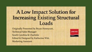 A Low Impact Solution for
Increasing Existing Structural
Loads
Originally Presented by Bryan Honeycutt,
Technical Sales Manager
South Carolina & Charlotte
Edited & Designed by Katherine Witt,
Marketing Assistant
 