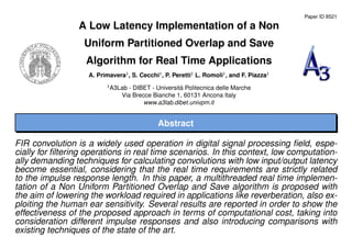 Paper ID 8521
A Low Latency Implementation of a Non
Uniform Partitioned Overlap and Save
Algorithm for Real Time Applications
A. Primavera1
, S. Cecchi1
, P. Peretti1
L. Romoli1
, and F. Piazza1
1
A3Lab - DIBET - Universit`a Politecnica delle Marche
Via Brecce Bianche 1, 60131 Ancona Italy
www.a3lab.dibet.univpm.it
Abstract
FIR convolution is a widely used operation in digital signal processing ﬁeld, espe-
cially for ﬁltering operations in real time scenarios. In this context, low computation-
ally demanding techniques for calculating convolutions with low input/output latency
become essential, considering that the real time requirements are strictly related
to the impulse response length. In this paper, a multithreaded real time implemen-
tation of a Non Uniform Partitioned Overlap and Save algorithm is proposed with
the aim of lowering the workload required in applications like reverberation, also ex-
ploiting the human ear sensitivity. Several results are reported in order to show the
effectiveness of the proposed approach in terms of computational cost, taking into
consideration different impulse responses and also introducing comparisons with
existing techniques of the state of the art.
 