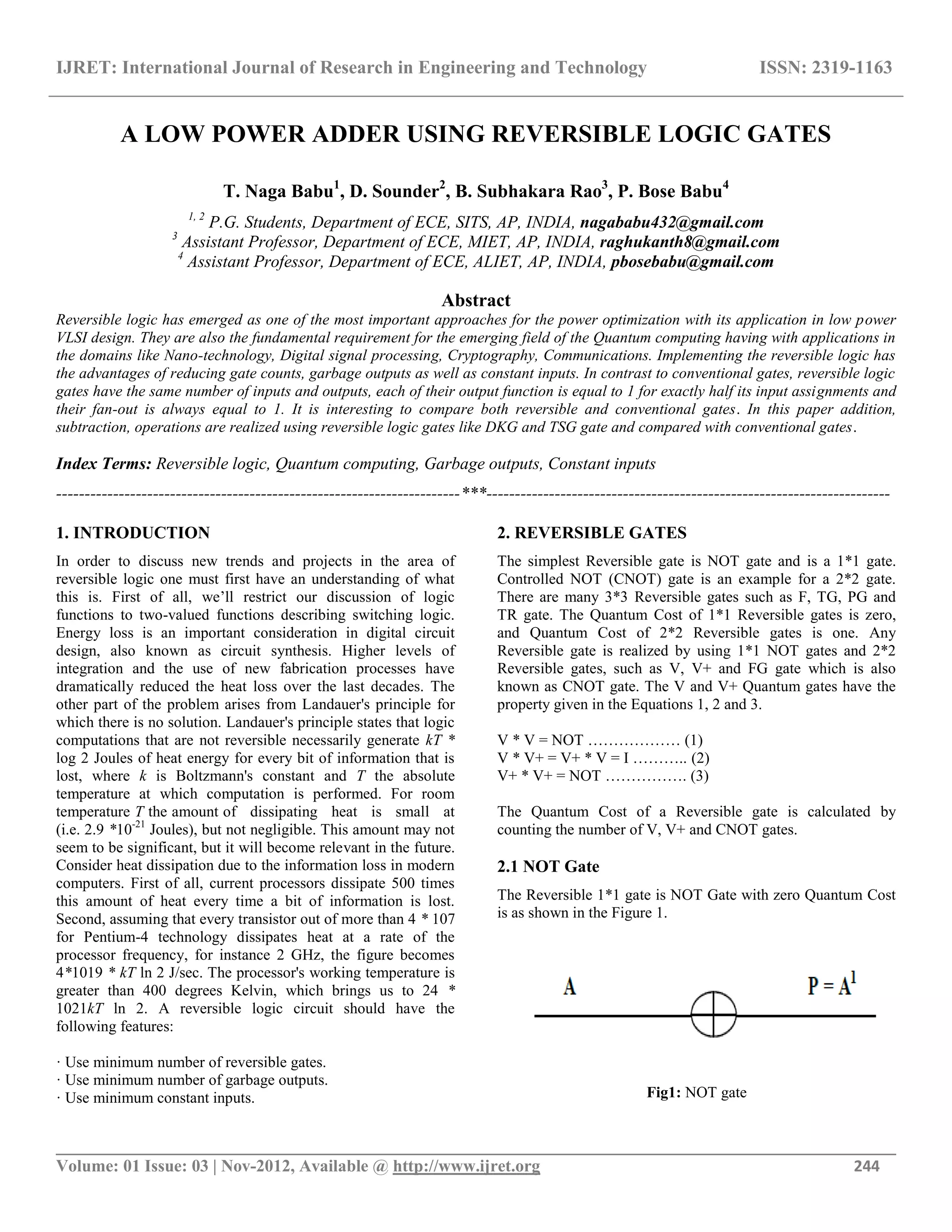 IJRET: International Journal of Research in Engineering and Technology ISSN: 2319-1163
__________________________________________________________________________________________
Volume: 01 Issue: 03 | Nov-2012, Available @ http://www.ijret.org 244
A LOW POWER ADDER USING REVERSIBLE LOGIC GATES
T. Naga Babu1
, D. Sounder2
, B. Subhakara Rao3
, P. Bose Babu4
1, 2
P.G. Students, Department of ECE, SITS, AP, INDIA, nagababu432@gmail.com
3
Assistant Professor, Department of ECE, MIET, AP, INDIA, raghukanth8@gmail.com
4
Assistant Professor, Department of ECE, ALIET, AP, INDIA, pbosebabu@gmail.com
Abstract
Reversible logic has emerged as one of the most important approaches for the power optimization with its application in low power
VLSI design. They are also the fundamental requirement for the emerging field of the Quantum computing having with applications in
the domains like Nano-technology, Digital signal processing, Cryptography, Communications. Implementing the reversible logic has
the advantages of reducing gate counts, garbage outputs as well as constant inputs. In contrast to conventional gates, reversible logic
gates have the same number of inputs and outputs, each of their output function is equal to 1 for exactly half its input assignments and
their fan-out is always equal to 1. It is interesting to compare both reversible and conventional gates. In this paper addition,
subtraction, operations are realized using reversible logic gates like DKG and TSG gate and compared with conventional gates.
Index Terms: Reversible logic, Quantum computing, Garbage outputs, Constant inputs
-----------------------------------------------------------------------***-----------------------------------------------------------------------
1. INTRODUCTION
In order to discuss new trends and projects in the area of
reversible logic one must first have an understanding of what
this is. First of all, we’ll restrict our discussion of logic
functions to two-valued functions describing switching logic.
Energy loss is an important consideration in digital circuit
design, also known as circuit synthesis. Higher levels of
integration and the use of new fabrication processes have
dramatically reduced the heat loss over the last decades. The
other part of the problem arises from Landauer's principle for
which there is no solution. Landauer's principle states that logic
computations that are not reversible necessarily generate kT *
log 2 Joules of heat energy for every bit of information that is
lost, where k is Boltzmann's constant and T the absolute
temperature at which computation is performed. For room
temperature T the amount of dissipating heat is small at
(i.e. 2.9 *10-21
Joules), but not negligible. This amount may not
seem to be significant, but it will become relevant in the future.
Consider heat dissipation due to the information loss in modern
computers. First of all, current processors dissipate 500 times
this amount of heat every time a bit of information is lost.
Second, assuming that every transistor out of more than 4 * 107
for Pentium-4 technology dissipates heat at a rate of the
processor frequency, for instance 2 GHz, the figure becomes
4*1019 * kT ln 2 J/sec. The processor's working temperature is
greater than 400 degrees Kelvin, which brings us to 24 *
1021kT ln 2. A reversible logic circuit should have the
following features:
· Use minimum number of reversible gates.
· Use minimum number of garbage outputs.
· Use minimum constant inputs.
2. REVERSIBLE GATES
The simplest Reversible gate is NOT gate and is a 1*1 gate.
Controlled NOT (CNOT) gate is an example for a 2*2 gate.
There are many 3*3 Reversible gates such as F, TG, PG and
TR gate. The Quantum Cost of 1*1 Reversible gates is zero,
and Quantum Cost of 2*2 Reversible gates is one. Any
Reversible gate is realized by using 1*1 NOT gates and 2*2
Reversible gates, such as V, V+ and FG gate which is also
known as CNOT gate. The V and V+ Quantum gates have the
property given in the Equations 1, 2 and 3.
V * V = NOT ……………… (1)
V * V+ = V+ * V = I ……….. (2)
V+ * V+ = NOT ……………. (3)
The Quantum Cost of a Reversible gate is calculated by
counting the number of V, V+ and CNOT gates.
2.1 NOT Gate
The Reversible 1*1 gate is NOT Gate with zero Quantum Cost
is as shown in the Figure 1.
Fig1: NOT gate
 