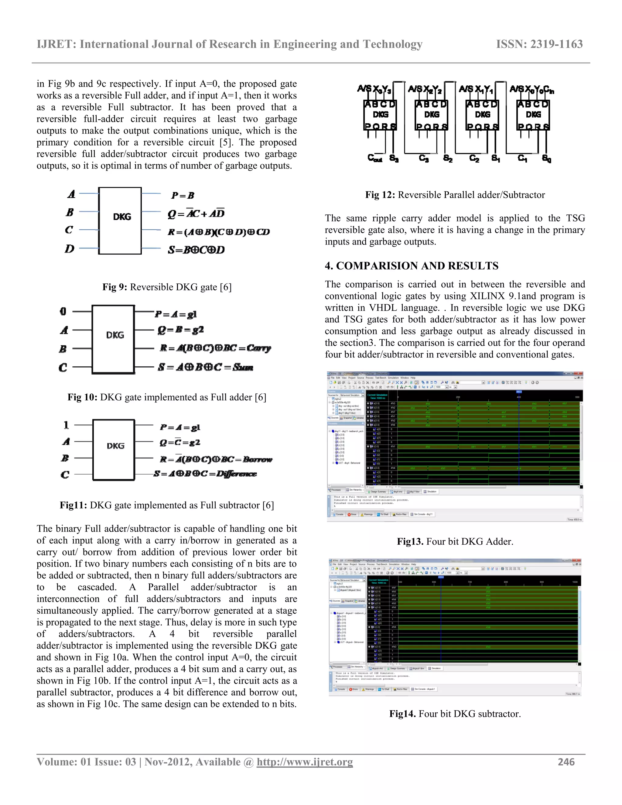 IJRET: International Journal of Research in Engineering and Technology ISSN: 2319-1163
__________________________________________________________________________________________
Volume: 01 Issue: 03 | Nov-2012, Available @ http://www.ijret.org 246
in Fig 9b and 9c respectively. If input A=0, the proposed gate
works as a reversible Full adder, and if input A=1, then it works
as a reversible Full subtractor. It has been proved that a
reversible full-adder circuit requires at least two garbage
outputs to make the output combinations unique, which is the
primary condition for a reversible circuit [5]. The proposed
reversible full adder/subtractor circuit produces two garbage
outputs, so it is optimal in terms of number of garbage outputs.
Fig 9: Reversible DKG gate [6]
Fig 10: DKG gate implemented as Full adder [6]
Fig11: DKG gate implemented as Full subtractor [6]
The binary Full adder/subtractor is capable of handling one bit
of each input along with a carry in/borrow in generated as a
carry out/ borrow from addition of previous lower order bit
position. If two binary numbers each consisting of n bits are to
be added or subtracted, then n binary full adders/subtractors are
to be cascaded. A Parallel adder/subtractor is an
interconnection of full adders/subtractors and inputs are
simultaneously applied. The carry/borrow generated at a stage
is propagated to the next stage. Thus, delay is more in such type
of adders/subtractors. A 4 bit reversible parallel
adder/subtractor is implemented using the reversible DKG gate
and shown in Fig 10a. When the control input A=0, the circuit
acts as a parallel adder, produces a 4 bit sum and a carry out, as
shown in Fig 10b. If the control input A=1, the circuit acts as a
parallel subtractor, produces a 4 bit difference and borrow out,
as shown in Fig 10c. The same design can be extended to n bits.
Fig 12: Reversible Parallel adder/Subtractor
The same ripple carry adder model is applied to the TSG
reversible gate also, where it is having a change in the primary
inputs and garbage outputs.
4. COMPARISION AND RESULTS
The comparison is carried out in between the reversible and
conventional logic gates by using XILINX 9.1and program is
written in VHDL language. . In reversible logic we use DKG
and TSG gates for both adder/subtractor as it has low power
consumption and less garbage output as already discussed in
the section3. The comparison is carried out for the four operand
four bit adder/subtractor in reversible and conventional gates.
Fig13. Four bit DKG Adder.
Fig14. Four bit DKG subtractor.
 