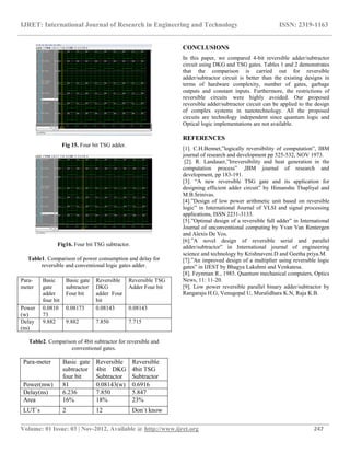 IJRET: International Journal of Research in Engineering and Technology ISSN: 2319-1163
__________________________________________________________________________________________
Volume: 01 Issue: 03 | Nov-2012, Available @ http://www.ijret.org 247
Fig 15. Four bit TSG adder.
Fig16. Four bit TSG subtractor.
Table1. Comparison of power consumption and delay for
reversible and conventional logic gates adder.
Table2. Comparison of 4bit subtractor for reversible and
conventional gates.
Para-meter Basic gate
subtractor
four bit
Reversible
4bit DKG
Subtractor
Reversible
4bit TSG
Subtractor
Power(mw) 81 0.08143(w) 0.6916
Delay(ns) 6.236 7.850 5.847
Area 16% 18% 23%
LUT`s 2 12 Don`t know
CONCLUSIONS
In this paper, we compared 4-bit reversible adder/subtractor
circuit using DKG and TSG gates. Tables 1 and 2 demonstrates
that the comparison is carried out for reversible
adder/subtractor circuit is better than the existing designs in
terms of hardware complexity, number of gates, garbage
outputs and constant inputs. Furthermore, the restrictions of
reversible circuits were highly avoided. Our proposed
reversible adder/subtractor circuit can be applied to the design
of complex systems in nanotechnology. All the proposed
circuits are technology independent since quantum logic and
Optical logic implementations are not available.
REFERENCES
[1]. C.H.Bennet,”logically reversibility of computation”, IBM
journal of research and development pp 525-532, NOV 1973.
[2]. R. Landauer,”Irreversibility and heat generation in the
computation process” ,IBM journal of research and
development, pp 183-191.
[3]. “A new reversible TSG gate and its application for
designing efficient adder circuit” by Himanshu Thapliyal and
M.B.Srinivas.
[4].”Design of low power arithmetic unit based on reversible
logic” in International Journal of VLSI and signal processing
applications, ISSN 2231-3133.
[5].”Optimal design of a reversible full adder” in International
Journal of unconventional computing by Yvan Van Rentergen
and Alexis De Vos.
[6].”A novel design of reversible serial and parallel
adder/subtractor” in International journal of engineering
science and technology by Krishnaveni.D and Geetha priya.M.
[7].”An improved design of a multiplier using reversible logic
gates” in IJEST by Bhagya Lakshmi and Venkatesa.
[8]. Feynman R., 1985. Quantum mechanical computers, Optics
News, 11: 11-20.
[9]. Low power reversible parallel binary adder/subtractor by
Rangaraju H.G, Venugopal U, Muralidhara K.N, Raja K.B.
Para-
meter
Basic
gate
adder
four bit
Basic gate
subtractor
Four bit
Reversible
DKG
adder Four
bit
Reversible TSG
Adder Four bit
Power
(w)
0.0810
73
0.08173 0.08143 0.08143
Delay
(ns)
9.882 9.882 7.850 7.715
 