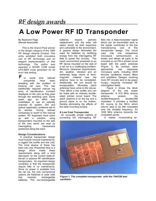 RF design awards
A Low Power RF ID Transponder
By Raymond Page                           batteries       require      periodic   field into a data-modulated signal
Wenzel Associates                         replacement, and the solar cell         which can be transmitted back to
                                          option would be both expensive          the reader contributes to the low
    This is the Grand Prize winner        and vulnerable to the environment.      manufacturing       cost    of    this
in the design category of the 1993        A passive design eliminates the         transponder design. The circuit
RF Design Awards Contest. This            need for batteries by rectifying        uses       only   one    inexpensive
entry exhibited both innovative           energy from the interrogating RF        microwave       semiconductor       (a
use of RF technology and an               field to power the circuitry. The       diode) and allows all parts to be
elegant implementation of that            harsh environment presented to an       mounted on an FR-4 printed circuit
technology. The author was                RF device mounted on the side of        board with the patch antennas
awarded a NOISE COM model                 a rail car is a challenging problem.    (Figure 1). By contrast, other
UFX-BER noise generator for bit           Minimum clearance requirements,         approaches        use      expensive
error rate testing.                       dirt, weather, vibration and an         microwave parts, including SAW
                                          extremely large chunk of ferro-         devices, oscillators, mixers, filters
F     or    some      time     railroad   magnetic      material    near    the   and amplifiers. Designs involving
      companies        have       been    antenna have to be considered.          more RF circuitry tend to be power
wrestling with the problem of             Additionally, the unit should be        hungry, requiring increased RF
tracking rail cars. This has              encapsulated.. Microstrip patch         interrogation fields.
traditionally required manual log         antennas have come to the rescue.              Figure 2 shows the block
entry of identification numbers           They afford a low profile and can       diagram of the low power
displayed on the cars as they pass        be made with an ordinary double-        transponder. A 915 MHz receive
through the switching yard. Some          sided printed circuit board. The        antenna           powers           the
years     ago,     an    effort     was   patch antenna is on the top and a       rectifier/frequency       doubler/AM
undertaken to use an optically            ground plane is on the bottom,          modulator. It provides a rectified
scanned ID system. Dirt and               thereby eliminating the effects of      DC source to the MCU which
optical registration problems led to      the steel mounting surface.             returns data to be AM modulated
its    demise,     forcing     railroad                                           onto the doubled frequency. An
companies to revert to the manual         A Low Cost Transponder                  1830 MHz antenna transmits the
system. RF engineers have come             An unusually simple method of          modulated carrier.
up     with    a    solution,    using    converting the interrogating RF             A reader, incorporating an
transponders mounted on the side
of the cars which are read by
interrogating             transceivers
positioned along the track.

Design Considerations
  A practical transponder design
must include minimal maintenance,
a rugged low profile and low cost.
The most elusive of these has
been low cost. Presented here is a
design     which    meets     these
requirements along with a brief
discussion on the current state-of-
the-art in passive RF identification
transponders. An important design
constraint is that the transponder
require little or no maintenance.
Since no power is available from
the rail car, the only conventional
options are batteries or solar cells
that      maintain     rechargeable       Figure 1. The complete transponder, with the 74AC00 test
batteries. The non-rechargeable           oscillator.
 