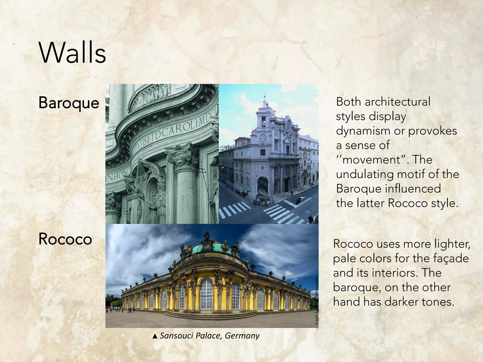 Walls
Baroque
Rococo
Both architectural
styles display
dynamism or provokes
a sense of
‘’movement”. The
undulating motif of the
Baroque influenced
the latter Rococo style.
Rococo uses more lighter,
pale colors for the façade
and its interiors. The
baroque, on the other
hand has darker tones.
▲ Sansouci Palace, Germany
 