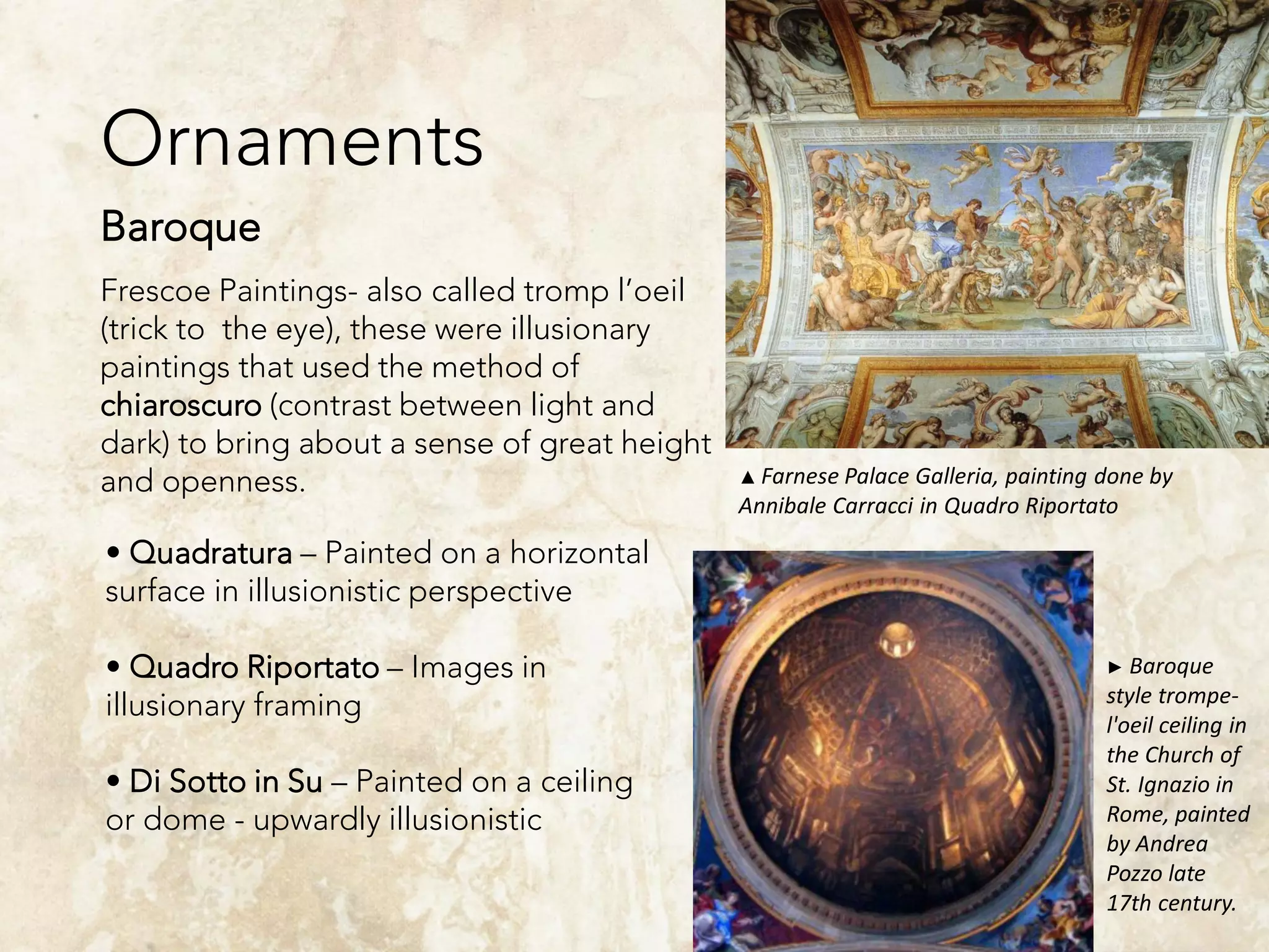 Ornaments
Baroque
Frescoe Paintings- also called tromp l’oeil
(trick to the eye), these were illusionary
paintings that used the method of
chiaroscuro (contrast between light and
dark) to bring about a sense of great height
and openness.
• Quadratura – Painted on a horizontal
surface in illusionistic perspective
• Quadro Riportato – Images in
illusionary framing
• Di Sotto in Su – Painted on a ceiling
or dome - upwardly illusionistic
▲ Farnese Palace Galleria, painting done by
Annibale Carracci in Quadro Riportato
► Baroque
style trompe-
l'oeil ceiling in
the Church of
St. Ignazio in
Rome, painted
by Andrea
Pozzo late
17th century.
 