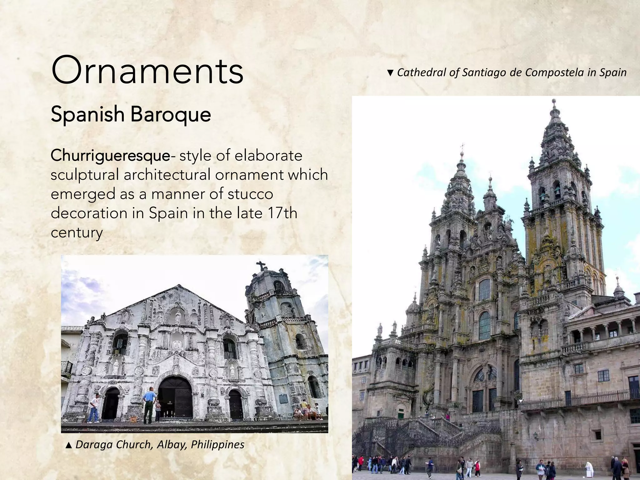 Ornaments
Spanish Baroque
Churrigueresque- style of elaborate
sculptural architectural ornament which
emerged as a manner of stucco
decoration in Spain in the late 17th
century
▼ Cathedral of Santiago de Compostela in Spain
▲ Daraga Church, Albay, Philippines
 