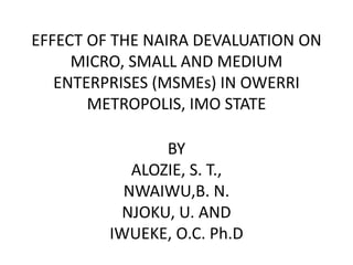EFFECT OF THE NAIRA DEVALUATION ON
MICRO, SMALL AND MEDIUM
ENTERPRISES (MSMEs) IN OWERRI
METROPOLIS, IMO STATE
BY
ALOZIE, S. T.,
NWAIWU,B. N.
NJOKU, U. AND
IWUEKE, O.C. Ph.D
 