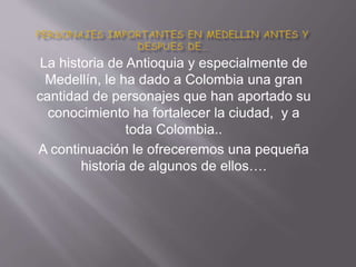 La historia de Antioquia y especialmente de
Medellín, le ha dado a Colombia una gran
cantidad de personajes que han aportado su
conocimiento ha fortalecer la ciudad, y a
toda Colombia..
A continuación le ofreceremos una pequeña
historia de algunos de ellos….
 
