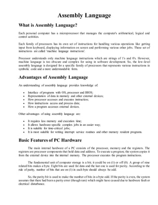 Assembly Language
What is Assembly Language?
Each personal computer has a microprocessor that manages the computer's arithmetical, logical and
control activities.
Each family of processors has its own set of instructions for handling various operations like getting
input from keyboard, displaying information on screen and performing various other jobs. These set of
instructions are called 'machine language instructions'.
Processor understands only machine language instructions which are strings of 1's and 0's. However,
machine language is too obscure and complex for using in software development. So, the low-level
assembly language is designed for a specific family of processors that represents various instructions in
symbolic code and a more understandable form.
Advantages of Assembly Language
An understanding of assembly language provides knowledge of:
 Interface of programs with OS, processor and BIOS;
 Representation of data in memory and other external devices;
 How processor accesses and executes instruction;
 How instructions access and process data;
 How a program accesses external devices.
Other advantages of using assembly language are:
 It requires less memory and execution time;
 It allows hardware-specific complex jobs in an easier way;
 It is suitable for time-critical jobs;
 It is most suitable for writing interrupt service routines and other memory resident programs.
Basic Features of PC Hardware
The main internal hardware of a PC consists of the processor, memory and the registers. The
registers are processor components that hold data and address. To execute a program, the system copies it
from the external device into the internal memory. The processor executes the program instructions.
The fundamental unit of computer storage is a bit; it could be on (1) or off (0). A group of nine
related bits makes a byte. Eight bits are used for data and the last one is used for parity. According to the
rule of parity, number of bits that are on (1) in each byte should always be odd.
So, the parity bit is used to make the number of bits in a byte odd. If the parity is even, the system
assumes that there had been a parity error (though rare) which might have caused due to hardware fault or
electrical disturbance.
 