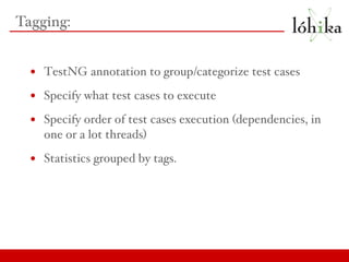 Tagging: TestNG annotation to group/categorize test cases Specify what test cases to execute Specify order of test cases execution (dependencies, in one or a lot threads) Statistics grouped by tags. 