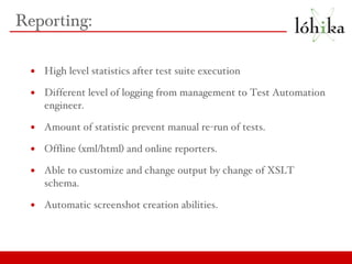 Reporting: High level statistics after test suite execution Different level of logging from management to Test Automation engineer. Amount of statistic prevent manual re-run of tests. Offline (xml/html) and online reporters. Able to customize and change output by change of XSLT schema. Automatic screenshot creation abilities. 