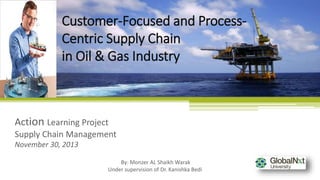 Action Learning Project
Supply Chain Management
November 30, 2013
Customer-Focused and Process-
Centric Supply Chain
in Oil & Gas Industry
By: Monzer AL Shaikh Warak
Under supervision of Dr. Kanishka Bedi
 