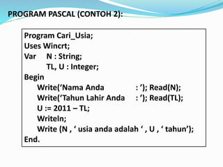 Program Cari_Usia;
Uses Wincrt;
Var N : String;
TL, U : Integer;
Begin
Write(Nama Anda : ); Read(N);
Write(Tahun Lahir Anda : ); Read(TL);
U := 2011 C TL;
Writeln;
Write (N ,  usia anda adalah  , U ,  tahun);
End.
PROGRAM PASCAL (CONTOH 2):
 