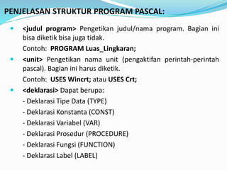 PENJELASAN STRUKTUR PROGRAM PASCAL:
? <judul program> Pengetikan judul/nama program. Bagian ini
bisa diketik bisa juga tidak.
Contoh: PROGRAM Luas_Lingkaran;
? <unit> Pengetikan nama unit (pengaktifan perintah-perintah
pascal). Bagian ini harus diketik.
Contoh: USES Wincrt; atau USES Crt;
? <deklarasi> Dapat berupa:
- Deklarasi Tipe Data (TYPE)
- Deklarasi Konstanta (CONST)
- Deklarasi Variabel (VAR)
- Deklarasi Prosedur (PROCEDURE)
- Deklarasi Fungsi (FUNCTION)
- Deklarasi Label (LABEL)
 