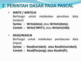 2. PERINTAH DASAR PADA PASCAL
? WRITE / WRITELN
Berfungsi untuk melakukan penulisan data
(output)
Syntax : Write(data); atau Writeln(data);
Contoh : Write(INFO); atau Writeln(100);
? READ/READLN
Berfungsi untuk melakukan pembacaan data
(input)
Syntax : Read(variabel); atau Readln(variabel);
Contoh : Read(Panjang); atau Readln(P);
 