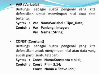 ? VAR (Variable)
Berfungsi sebagai suatu pengenal yang kita
defenisikan untuk menyimpan nilai atau data
tertentu.
Syntax : Var NamaVariabel : Tipe_Data;
Contoh : Var Panjang : Integer;
Contoh : Var Nama : String;
? CONST (Constant)
Berfungsi sebagai suatu pengenal yang kita
defenisikan untuk menyimpan nilai atau data yang
sudah pasti (suatu tetapan)
Syntax : Const NamaKonstanta = nilai;
Contoh : Const Phi = 3.14;
Contoh : Const Nama = Steve Job;
 