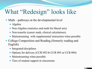 What “Redesign” looks like
 Math – pathways at the developmental level
 Algebra
 Non-Algebra (statistics and math for liberal arts)
 Non-transfer (career math, clinical calculations)
 Mainstreaming with supplemental instruction when possible
 College Composition and Reading (formerly reading and
English)
 Integrated disciplines
 Options for delivery (CCR 092 0r CCR 093 or CCR 094)
 Mainstreaming when possible
 Tiers of student support in classrooms
 
