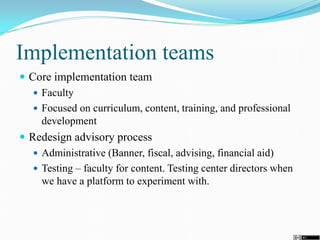 Implementation teams
 Core implementation team
 Faculty
 Focused on curriculum, content, training, and professional
development
 Redesign advisory process
 Administrative (Banner, fiscal, advising, financial aid)
 Testing – faculty for content. Testing center directors when
we have a platform to experiment with.
 