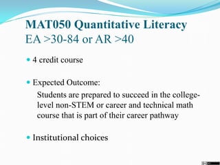 MAT050 Quantitative Literacy
EA >30-84 or AR >40
 4 credit course
 Expected Outcome:
Students are prepared to succeed in the college-
level non-STEM or career and technical math
course that is part of their career pathway
 Institutional choices
 
