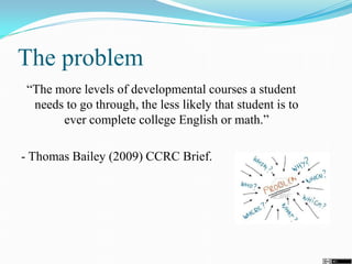 The problem
“The more levels of developmental courses a student
needs to go through, the less likely that student is to
ever complete college English or math.”
- Thomas Bailey (2009) CCRC Brief.
 