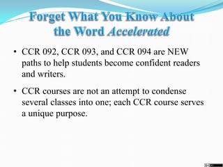 • CCR 092, CCR 093, and CCR 094 are NEW
paths to help students become confident readers
and writers.
• CCR courses are not an attempt to condense
several classes into one; each CCR course serves
a unique purpose.
 