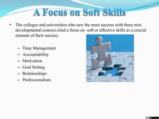 • The colleges and universities who saw the most success with these new
developmental courses cited a focus on soft or affective skills as a crucial
element of their success.
– Time Management
– Accountability
– Motivation
– Goal Setting
– Relationships
– Professionalism
 