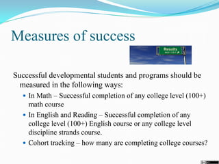 Measures of success
Successful developmental students and programs should be
measured in the following ways:
 In Math – Successful completion of any college level (100+)
math course
 In English and Reading – Successful completion of any
college level (100+) English course or any college level
discipline strands course.
 Cohort tracking – how many are completing college courses?
 