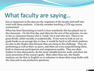 What faculty are saying…
Just as important as the data are the responses of the faculty and staff who
work with these students. A faculty member teaching a CCR 094 course
commented:
What has been fascinating to watch is how seamlessly this has played out in
the classroom. On the first day, and often for the rest of the semester, no one
in the 121 classroom knows who is "ready" for it and who isn't. There is no
great divide, either socially or academically. If one were to look at our 121
grade books or an average day in class, it would be hard to tell which students
are also in the Studio class because they are rising to the challenge. They are
performing as well as their 121 peers, and often are even outperforming them,
both in classroom participation and assignment quality. They are often
leaders in class discussions, do the most valuable process work, and show the
most awareness of the course's goals. More often than not, the Studio
students are the first in English 121 to volunteer to share their essay drafts with
the class and to ask productive questions.
 