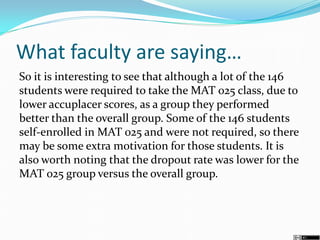 What faculty are saying…
So it is interesting to see that although a lot of the 146
students were required to take the MAT 025 class, due to
lower accuplacer scores, as a group they performed
better than the overall group. Some of the 146 students
self-enrolled in MAT 025 and were not required, so there
may be some extra motivation for those students. It is
also worth noting that the dropout rate was lower for the
MAT 025 group versus the overall group.
 