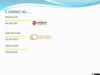 Contact us…
Brandon Feres
brandon.feres@ccaurora.edu
303.340.7563
Linda Sue Hoops
Linda.hoops@ccd.edu
303.556.3581 1
Marilyn Smith
marilyn.smith@cccs.edu
720.858.2328
 