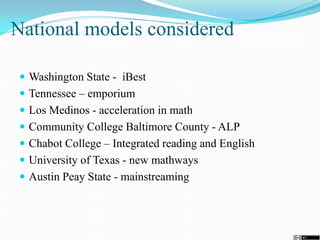 National models considered
 Washington State - iBest
 Tennessee – emporium
 Los Medinos - acceleration in math
 Community College Baltimore County - ALP
 Chabot College – Integrated reading and English
 University of Texas - new mathways
 Austin Peay State - mainstreaming
 