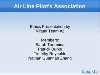 Air Line Pilot's Association


      Ethics Presentation by
         Virtual Team #2

           Members:
        Sarah Taormina
          Patrick Burke
       Timothy Reynolds
     Nathan Guannan Zhang
 