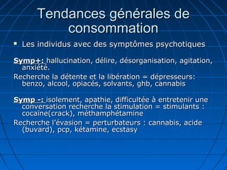 Tendances générales deTendances générales de
consommationconsommation
 Les individus avec des symptômes psychotiquesLes individus avec des symptômes psychotiques
Symp+:Symp+: hallucination, délire, désorganisation, agitation,hallucination, délire, désorganisation, agitation,
anxiété.anxiété.
Recherche la détente et la libération = dépresseurs:Recherche la détente et la libération = dépresseurs:
benzo, alcool, opiacés, solvants, ghb, cannabisbenzo, alcool, opiacés, solvants, ghb, cannabis
Symp -:Symp -: isolement, apathie, difficultée à entretenir uneisolement, apathie, difficultée à entretenir une
conversation recherche la stimulation = stimulants :conversation recherche la stimulation = stimulants :
cocaïne(crack), méthamphétaminecocaïne(crack), méthamphétamine
Recherche l’évasion = perturbateurs : cannabis, acideRecherche l’évasion = perturbateurs : cannabis, acide
(buvard), pcp, kétamine, ecstasy(buvard), pcp, kétamine, ecstasy
 