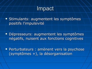 ImpactImpact
 Stimulants: augmentent les symptômesStimulants: augmentent les symptômes
positifs l’impulsivitépositifs l’impulsivité
 Dépresseurs: augmentent les symptômesDépresseurs: augmentent les symptômes
négatifs, nuisent aux fonctions cognitivesnégatifs, nuisent aux fonctions cognitives
 Perturbateurs : amènent vers la psychosePerturbateurs : amènent vers la psychose
(symptômes +), la désorganisation(symptômes +), la désorganisation
 
