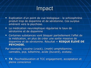 ImpactImpact
 Explication d’un point de vue biologique : le schizophrèneExplication d’un point de vue biologique : le schizophrène
produit trop de dopamine et de sérotonine. Ces surplusproduit trop de dopamine et de sérotonine. Ces surplus
amènent vers la psychose.amènent vers la psychose.
 La médication neuroleptique régularise le taux deLa médication neuroleptique régularise le taux de
sérotonine et de dopaminesérotonine et de dopamine
 Certaines substances vont bloquer partiellement l’effet deCertaines substances vont bloquer partiellement l’effet de
la médication, en plus de créer une sortie massive dela médication, en plus de créer une sortie massive de
dopamine et de sérotonine. Résultat =dopamine et de sérotonine. Résultat = RISQUE ÉLEVÉ DERISQUE ÉLEVÉ DE
PSYCHOSE.PSYCHOSE.
Par exemple; cocaïne (crack), (meth) amphétamine,Par exemple; cocaïne (crack), (meth) amphétamine,
cannabis, pcp, kétamine, acide (buvard), ecstasy.cannabis, pcp, kétamine, acide (buvard), ecstasy.
 TXTX: Psychoéducation et TCC engagement, acceptation et: Psychoéducation et TCC engagement, acceptation et
pleine consciencepleine conscience
 
