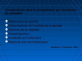 Complications chez le schizophrène qui consomme
du cannabis:
Dépression et suicide
Hallucinations et troubles de la pensée
Rechute de la maladie
Hospitalisation
Assiduité au traitement
Réponse aux neuroleptiques
(Rouillard, P., Psychiatric, 2005)
 