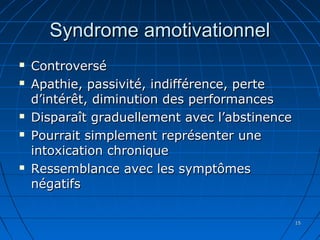 1515
Syndrome amotivationnelSyndrome amotivationnel
 ControverséControversé
 Apathie, passivité, indifférence, perteApathie, passivité, indifférence, perte
d’intérêt,d’intérêt, diminution des performancesdiminution des performances
 Disparaît graduellement avec l’abstinenceDisparaît graduellement avec l’abstinence
 Pourrait simplement représenter unePourrait simplement représenter une
intoxication chroniqueintoxication chronique
 Ressemblance avec les symptômesRessemblance avec les symptômes
négatifsnégatifs
 