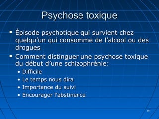 1616
Psychose toxiquePsychose toxique
 Épisode psychotique qui survient chezÉpisode psychotique qui survient chez
quelqu’un qui consomme de l’alcool ou desquelqu’un qui consomme de l’alcool ou des
droguesdrogues
 Comment distinguer une psychose toxiqueComment distinguer une psychose toxique
du début d’une schizophrénie:du début d’une schizophrénie:
• DifficileDifficile
• Le temps nous diraLe temps nous dira
• Importance du suiviImportance du suivi
• Encourager l’abstinenceEncourager l’abstinence
 