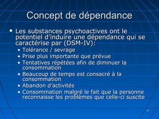 1717
Concept de dépendanceConcept de dépendance
 Les substances psychoactives ont leLes substances psychoactives ont le
potentiel d’induire une dépendance qui sepotentiel d’induire une dépendance qui se
caractérise par (DSM-IV):caractérise par (DSM-IV):
• Tolérance / sevrageTolérance / sevrage
• Prise plus importante que prévuePrise plus importante que prévue
• Tentatives répétées afin de diminuer laTentatives répétées afin de diminuer la
consommationconsommation
• Beaucoup de temps est consacré à laBeaucoup de temps est consacré à la
consommationconsommation
• Abandon d’activitésAbandon d’activités
• Consommation malgré le fait que la personneConsommation malgré le fait que la personne
reconnaisse les problèmes que celle-ci suscitereconnaisse les problèmes que celle-ci suscite
 