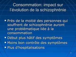 1818
Consommation: impact surConsommation: impact sur
l’évolution de la schizophréniel’évolution de la schizophrénie
 Près de la moitié des personnes quiPrès de la moitié des personnes qui
souffrent de schizophrénie aurontsouffrent de schizophrénie auront
une problématique liée à laune problématique liée à la
consommationconsommation
 Début plus hâtif des symptômesDébut plus hâtif des symptômes
 Moins bon contrôle des symptômesMoins bon contrôle des symptômes
 Plus d’hospitalisationsPlus d’hospitalisations
 