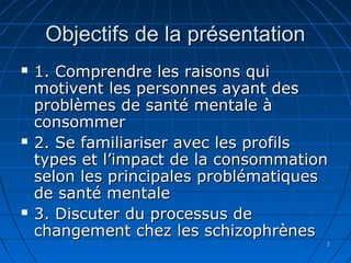 22
Objectifs de la présentationObjectifs de la présentation
 1. Comprendre les raisons qui1. Comprendre les raisons qui
motivent les personnes ayant desmotivent les personnes ayant des
problèmes de santé mentale àproblèmes de santé mentale à
consommerconsommer
 2. Se familiariser avec les profils2. Se familiariser avec les profils
types et l’impact de la consommationtypes et l’impact de la consommation
selon les principales problématiquesselon les principales problématiques
de santé mentalede santé mentale
 3. Discuter du processus de3. Discuter du processus de
changement chez les schizophrèneschangement chez les schizophrènes
 