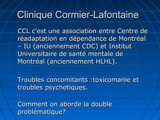 Clinique Cormier-LafontaineClinique Cormier-Lafontaine
CCL c’est une association entre Centre deCCL c’est une association entre Centre de
réadaptation en dépendance de Montréalréadaptation en dépendance de Montréal
– IU (anciennement CDC) et Institut– IU (anciennement CDC) et Institut
Universitaire de santé mentale deUniversitaire de santé mentale de
Montréal (anciennement HLHL).Montréal (anciennement HLHL).
Troubles concomitants :toxicomanie etTroubles concomitants :toxicomanie et
troubles psychotiques.troubles psychotiques.
Comment on aborde la doubleComment on aborde la double
problématique?problématique?
 