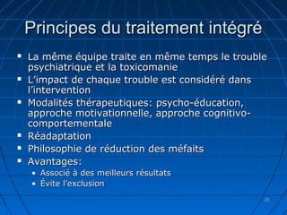 2121
Principes du traitement intégréPrincipes du traitement intégré
 La même équipe traite en même temps le troubleLa même équipe traite en même temps le trouble
psychiatrique et la toxicomaniepsychiatrique et la toxicomanie
 L’impact de chaque trouble est considéré dansL’impact de chaque trouble est considéré dans
l’interventionl’intervention
 Modalités thérapeutiques: psycho-éducation,Modalités thérapeutiques: psycho-éducation,
approche motivationnelle, approche cognitivo-approche motivationnelle, approche cognitivo-
comportementalecomportementale
 RéadaptationRéadaptation
 Philosophie de réduction des méfaitsPhilosophie de réduction des méfaits
 Avantages:Avantages:
• Associé à des meilleurs résultatsAssocié à des meilleurs résultats
• Évite l’exclusionÉvite l’exclusion
 